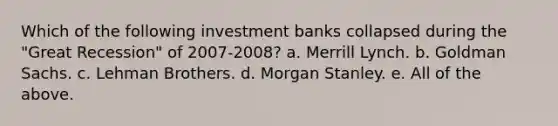 Which of the following investment banks collapsed during the "Great Recession" of 2007-2008? a. Merrill Lynch. b. Goldman Sachs. c. Lehman Brothers. d. Morgan Stanley. e. All of the above.