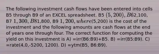 The following investment cash flows have been entered into cells B5 through B9 of an EXCEL spreadsheet. B5 (5,200 ), B62,100, B7 1,300, B81,800, B9 1,200, where(5,200) is the cost of the investment and the following amounts are cash flows at the end of years one through four. The correct function for computing the yield on this investment is A) =irr(B6:B9)+B5. B) =irr(B5:B9). C) =rate(4,0,-5200, 1200). D) =ytm(B5, B6:B9).