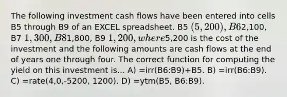 The following investment cash flows have been entered into cells B5 through B9 of an EXCEL spreadsheet. B5 (5,200 ), B62,100, B7 1,300, B81,800, B9 1,200, where5,200 is the cost of the investment and the following amounts are cash flows at the end of years one through four. The correct function for computing the yield on this investment is... A) =irr(B6:B9)+B5. B) =irr(B6:B9). C) =rate(4,0,-5200, 1200). D) =ytm(B5, B6:B9).