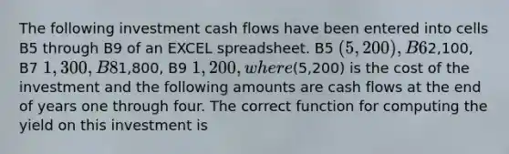 The following investment cash flows have been entered into cells B5 through B9 of an EXCEL spreadsheet. B5 (5,200 ), B62,100, B7 1,300, B81,800, B9 1,200, where(5,200) is the cost of the investment and the following amounts are cash flows at the end of years one through four. The correct function for computing the yield on this investment is