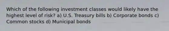 Which of the following investment classes would likely have the highest level of risk? a) U.S. Treasury bills b) Corporate bonds c) Common stocks d) Municipal bonds