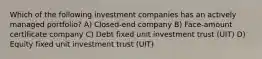 Which of the following investment companies has an actively managed portfolio? A) Closed-end company B) Face-amount certificate company C) Debt fixed unit investment trust (UIT) D) Equity fixed unit investment trust (UIT)