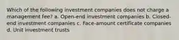 Which of the following investment companies does not charge a management fee? a. Open-end investment companies b. Closed-end investment companies c. Face-amount certificate companies d. Unit investment trusts