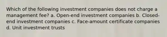 Which of the following investment companies does not charge a management fee? a. Open-end investment companies b. Closed-end investment companies c. Face-amount certificate companies d. Unit investment trusts