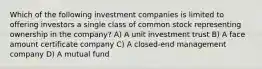 Which of the following investment companies is limited to offering investors a single class of common stock representing ownership in the company? A) A unit investment trust B) A face amount certificate company C) A closed-end management company D) A mutual fund