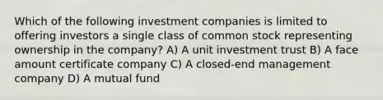 Which of the following investment companies is limited to offering investors a single class of common stock representing ownership in the company? A) A unit investment trust B) A face amount certificate company C) A closed-end management company D) A mutual fund