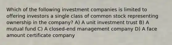 Which of the following investment companies is limited to offering investors a single class of common stock representing ownership in the company? A) A unit investment trust B) A mutual fund C) A closed-end management company D) A face amount certificate company