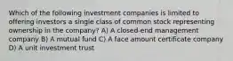 Which of the following investment companies is limited to offering investors a single class of common stock representing ownership in the company? A) A closed-end management company B) A mutual fund C) A face amount certificate company D) A unit investment trust