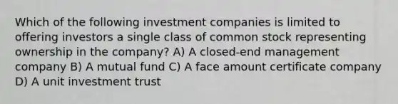 Which of the following investment companies is limited to offering investors a single class of common stock representing ownership in the company? A) A closed-end management company B) A mutual fund C) A face amount certificate company D) A unit investment trust