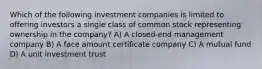 Which of the following investment companies is limited to offering investors a single class of common stock representing ownership in the company? A) A closed-end management company B) A face amount certificate company C) A mutual fund D) A unit investment trust