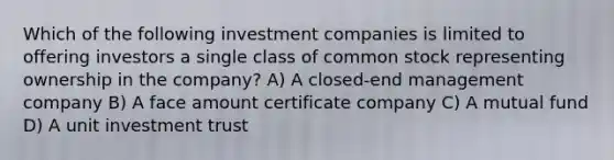 Which of the following investment companies is limited to offering investors a single class of common stock representing ownership in the company? A) A closed-end management company B) A face amount certificate company C) A mutual fund D) A unit investment trust