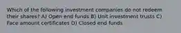 Which of the following investment companies do not redeem their shares? A) Open end funds B) Unit investment trusts C) Face amount certificates D) Closed end funds