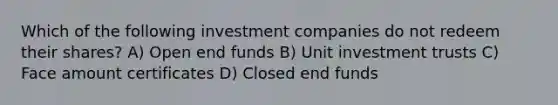 Which of the following investment companies do not redeem their shares? A) Open end funds B) Unit investment trusts C) Face amount certificates D) Closed end funds