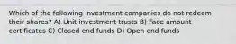 Which of the following investment companies do not redeem their shares? A) Unit investment trusts B) Face amount certificates C) Closed end funds D) Open end funds