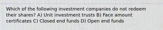 Which of the following investment companies do not redeem their shares? A) Unit investment trusts B) Face amount certificates C) Closed end funds D) Open end funds