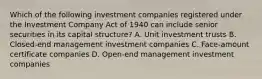 Which of the following investment companies registered under the Investment Company Act of 1940 can include senior securities in its capital structure? A. Unit investment trusts B. Closed-end management investment companies C. Face-amount certificate companies D. Open-end management investment companies