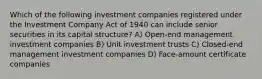 Which of the following investment companies registered under the Investment Company Act of 1940 can include senior securities in its capital structure? A) Open-end management investment companies B) Unit investment trusts C) Closed-end management investment companies D) Face-amount certificate companies