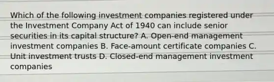 Which of the following investment companies registered under the Investment Company Act of 1940 can include senior securities in its capital structure? A. Open-end management investment companies B. Face-amount certificate companies C. Unit investment trusts D. Closed-end management investment companies