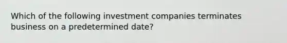 Which of the following investment companies terminates business on a predetermined date?