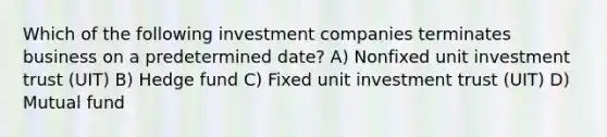 Which of the following investment companies terminates business on a predetermined date? A) Nonfixed unit investment trust (UIT) B) Hedge fund C) Fixed unit investment trust (UIT) D) Mutual fund