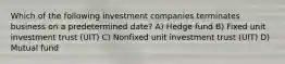 Which of the following investment companies terminates business on a predetermined date? A) Hedge fund B) Fixed unit investment trust (UIT) C) Nonfixed unit investment trust (UIT) D) Mutual fund