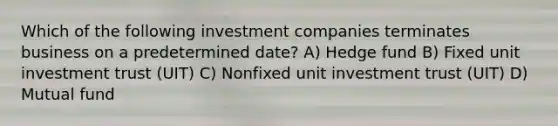 Which of the following investment companies terminates business on a predetermined date? A) Hedge fund B) Fixed unit investment trust (UIT) C) Nonfixed unit investment trust (UIT) D) Mutual fund