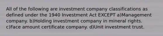 All of the following are investment company classifications as defined under the 1940 Investment Act EXCEPT a)Management company. b)Holding investment company in mineral rights. c)Face amount certificate company. d)Unit investment trust.