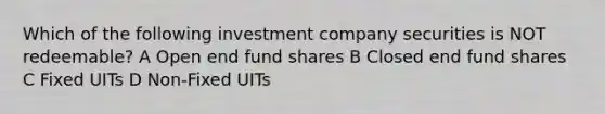 Which of the following investment company securities is NOT redeemable? A Open end fund shares B Closed end fund shares C Fixed UITs D Non-Fixed UITs