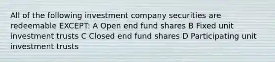 All of the following investment company securities are redeemable EXCEPT: A Open end fund shares B Fixed unit investment trusts C Closed end fund shares D Participating unit investment trusts