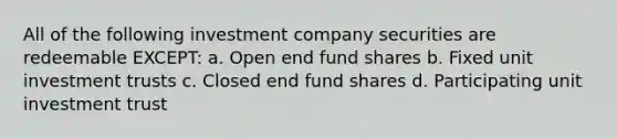 All of the following investment company securities are redeemable EXCEPT: a. Open end fund shares b. Fixed unit investment trusts c. Closed end fund shares d. Participating unit investment trust