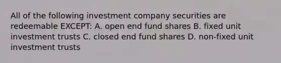 All of the following investment company securities are redeemable EXCEPT: A. open end fund shares B. fixed unit investment trusts C. closed end fund shares D. non-fixed unit investment trusts