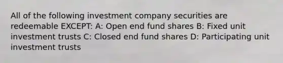 All of the following investment company securities are redeemable EXCEPT: A: Open end fund shares B: Fixed unit investment trusts C: Closed end fund shares D: Participating unit investment trusts