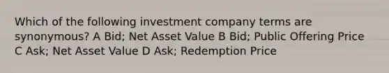 Which of the following investment company terms are synonymous? A Bid; Net Asset Value B Bid; Public Offering Price C Ask; Net Asset Value D Ask; Redemption Price