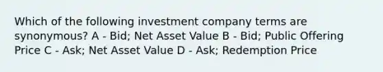 Which of the following investment company terms are synonymous? A - Bid; Net Asset Value B - Bid; Public Offering Price C - Ask; Net Asset Value D - Ask; Redemption Price