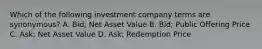 Which of the following investment company terms are synonymous? A. Bid; Net Asset Value B. Bid; Public Offering Price C. Ask; Net Asset Value D. Ask; Redemption Price