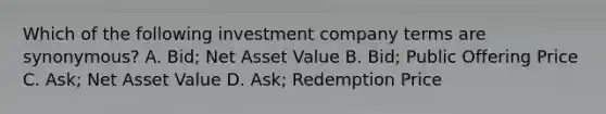 Which of the following investment company terms are synonymous? A. Bid; Net Asset Value B. Bid; Public Offering Price C. Ask; Net Asset Value D. Ask; Redemption Price