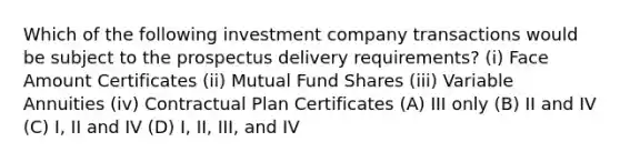 Which of the following investment company transactions would be subject to the prospectus delivery requirements? (i) Face Amount Certificates (ii) Mutual Fund Shares (iii) Variable Annuities (iv) Contractual Plan Certificates (A) III only (B) II and IV (C) I, II and IV (D) I, II, III, and IV