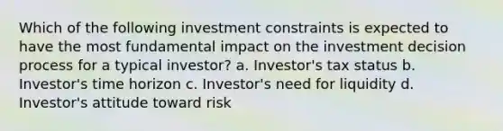 Which of the following investment constraints is expected to have the most fundamental impact on the investment decision process for a typical investor? a. Investor's tax status b. Investor's time horizon c. Investor's need for liquidity d. Investor's attitude toward risk