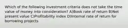 Which of the following investment criteria does not take the time value of money into consideration? A)Book rate of return B)Net present value C)Profitability index D)Internal rate of return for borrowing projects