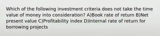 Which of the following investment criteria does not take the time value of money into consideration? A)Book rate of return B)Net present value C)Profitability index D)Internal rate of return for borrowing projects