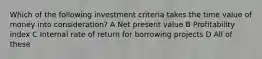 Which of the following investment criteria takes the time value of money into consideration? A Net present value B Profitability index C Internal rate of return for borrowing projects D All of these