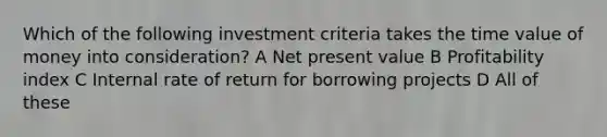 Which of the following investment criteria takes the time value of money into consideration? A Net present value B Profitability index C Internal rate of return for borrowing projects D All of these