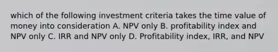 which of the following investment criteria takes the time value of money into consideration A. NPV only B. profitability index and NPV only C. IRR and NPV only D. Profitability index, IRR, and NPV