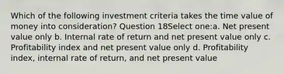 Which of the following investment criteria takes the time value of money into consideration? Question 18Select one:a. Net present value only b. Internal rate of return and net present value only c. Profitability index and net present value only d. Profitability index, internal rate of return, and net present value