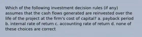 Which of the following investment decision rules (if any) assumes that the cash flows generated are reinvested over the life of the project at the firm's cost of capital? a. payback period b. internal rate of return c. accounting rate of return d. none of these choices are correct