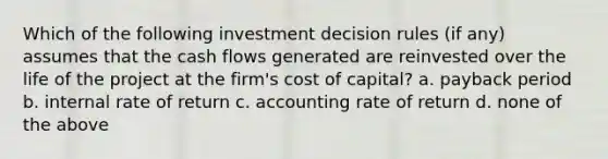 Which of the following investment decision rules (if any) assumes that the cash flows generated are reinvested over the life of the project at the firm's cost of capital? a. payback period b. internal rate of return c. accounting rate of return d. none of the above