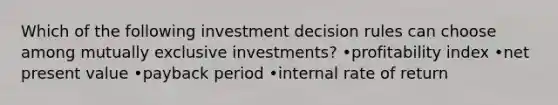 Which of the following investment decision rules can choose among mutually exclusive investments? •profitability index •net present value •payback period •internal rate of return