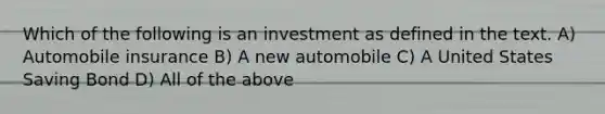 Which of the following is an investment as defined in the text. A) Automobile insurance B) A new automobile C) A United States Saving Bond D) All of the above