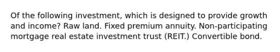 Of the following investment, which is designed to provide growth and income? Raw land. Fixed premium annuity. Non-participating mortgage real estate investment trust (REIT.) Convertible bond.