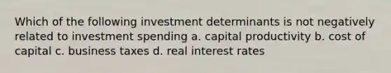 Which of the following investment determinants is not negatively related to investment spending a. capital productivity b. cost of capital c. business taxes d. real interest rates